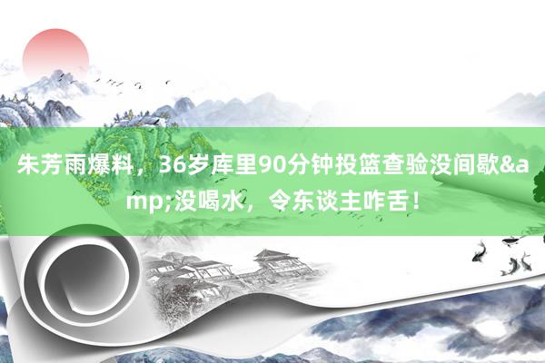 朱芳雨爆料，36岁库里90分钟投篮查验没间歇&没喝水，令东谈主咋舌！