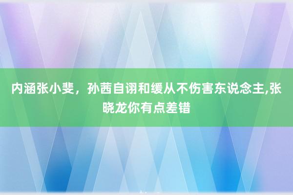 内涵张小斐，孙茜自诩和缓从不伤害东说念主,张晓龙你有点差错