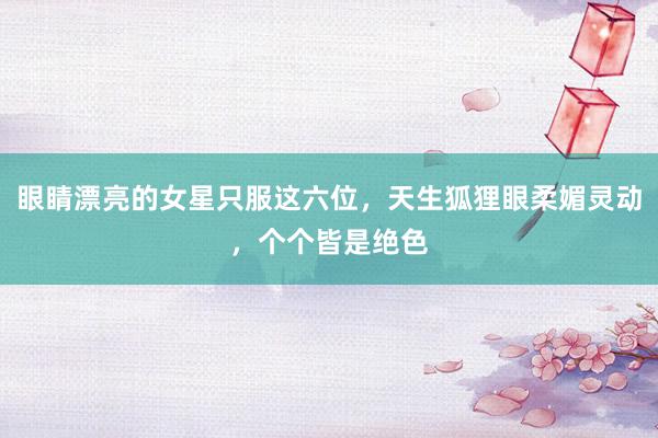 眼睛漂亮的女星只服这六位，天生狐狸眼柔媚灵动，个个皆是绝色