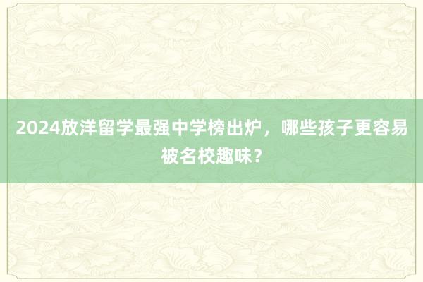 2024放洋留学最强中学榜出炉，哪些孩子更容易被名校趣味？