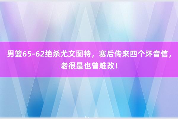 男篮65-62绝杀尤文图特，赛后传来四个坏音信，老很是也曾难改！