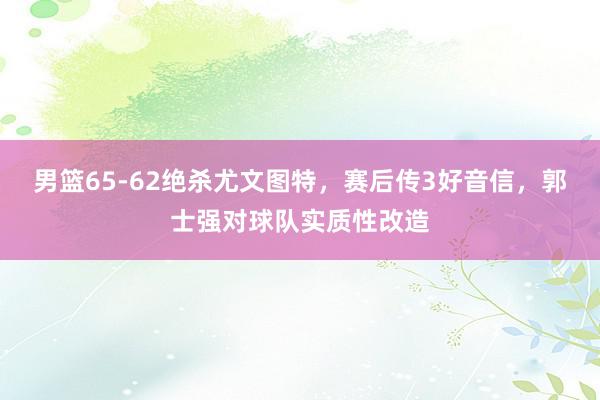 男篮65-62绝杀尤文图特，赛后传3好音信，郭士强对球队实质性改造