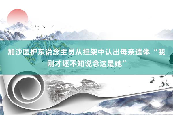 加沙医护东说念主员从担架中认出母亲遗体 “我刚才还不知说念这是她”