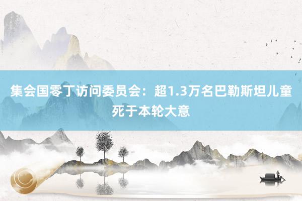 集会国零丁访问委员会：超1.3万名巴勒斯坦儿童死于本轮大意