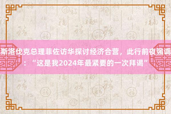 斯洛伐克总理菲佐访华探讨经济合营，此行前夜强调：“这是我2024年最紧要的一次拜谒”