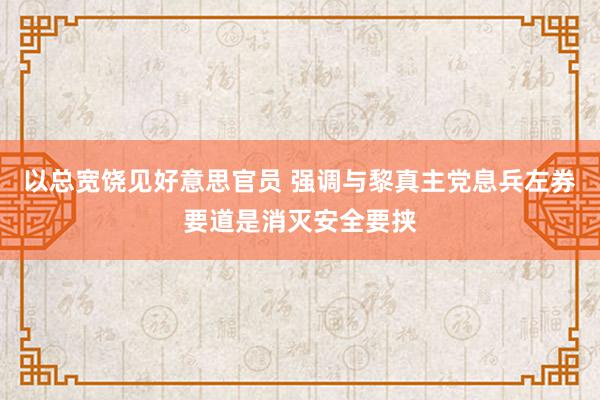 以总宽饶见好意思官员 强调与黎真主党息兵左券要道是消灭安全要挟