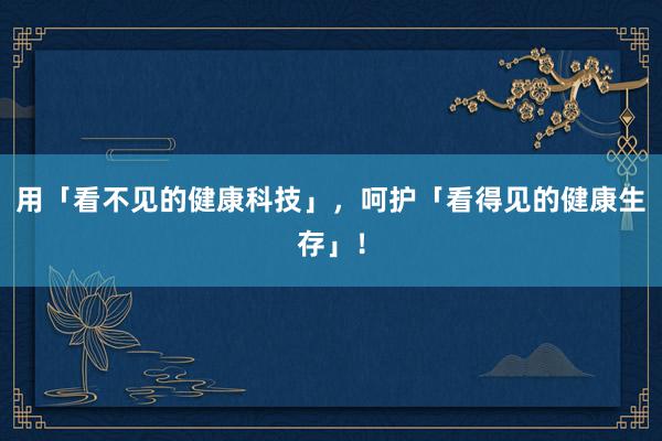 用「看不见的健康科技」，呵护「看得见的健康生存」！