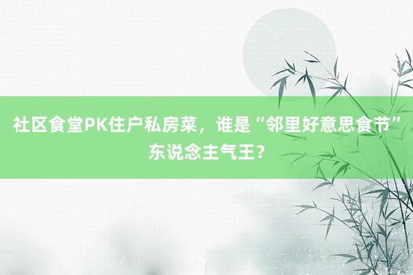 社区食堂PK住户私房菜，谁是“邻里好意思食节”东说念主气王？