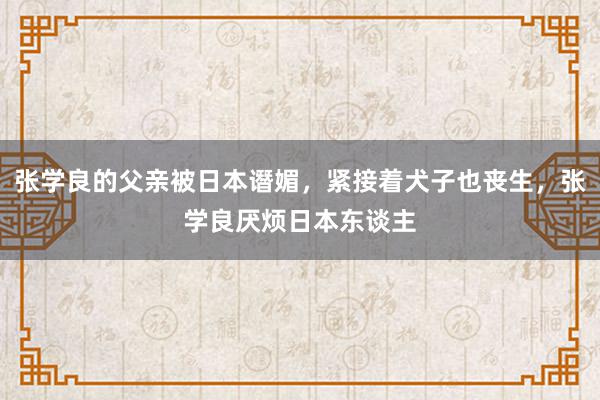 张学良的父亲被日本谮媚，紧接着犬子也丧生，张学良厌烦日本东谈主