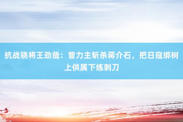 抗战骁将王劲哉：曾力主斩杀蒋介石，把日寇绑树上供属下练刺刀