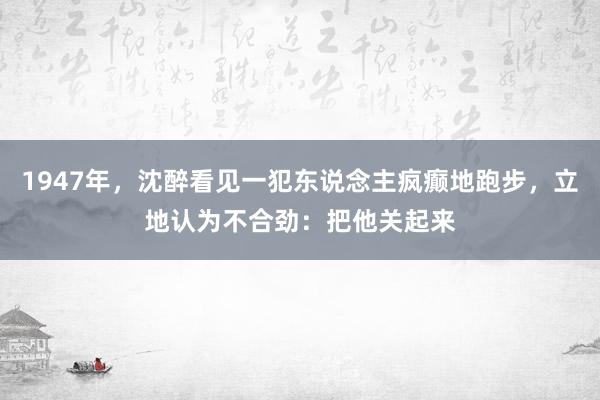 1947年，沈醉看见一犯东说念主疯癫地跑步，立地认为不合劲：把他关起来