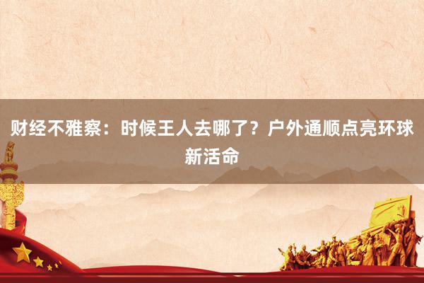 财经不雅察：时候王人去哪了？户外通顺点亮环球新活命