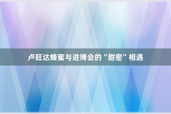 卢旺达蜂蜜与进博会的“甜密”相遇