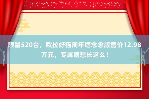 限量520台，欧拉好猫周年缅念念版售价12.98万元，专属瞎想长这么！