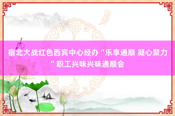 宿北大战红色西宾中心经办“乐享通顺 凝心聚力”职工兴味兴味通顺会