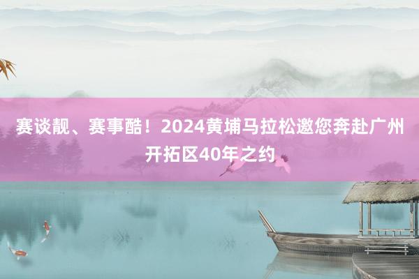 赛谈靓、赛事酷！2024黄埔马拉松邀您奔赴广州开拓区40年之约