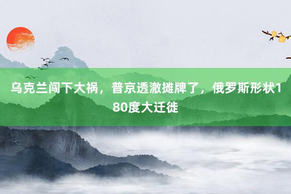 乌克兰闯下大祸，普京透澈摊牌了，俄罗斯形状180度大迁徙