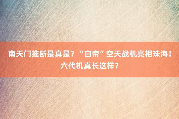 南天门推断是真是？“白帝”空天战机亮相珠海！六代机真长这样？